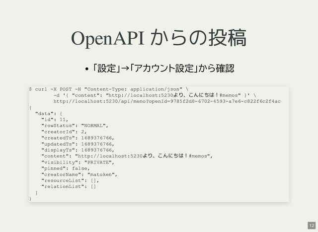 OpenAPI からの投稿
「設定」→「アカウント設定」から確認
$ curl -X POST -H "Content-Type: application/json" \
-d '{ "content": "http://localhost:5230より、こんにちは！#memos" }' \
http://localhost:5230/api/memo?openId=9785f2d8-6702-4593-a7e6-c822f6c2f4ac
{
"data": {
"id": 11,
"rowStatus": "NORMAL",
"creatorId": 2,
"createdTs": 1689376766,
"updatedTs": 1689376766,
"displayTs": 1689376766,
"content": "http://localhost:5230より、こんにちは！#memos",
"visibility": "PRIVATE",
"pinned": false,
"creatorName": "matoken",
"resourceList": [],
"relationList": []
}
}
12

