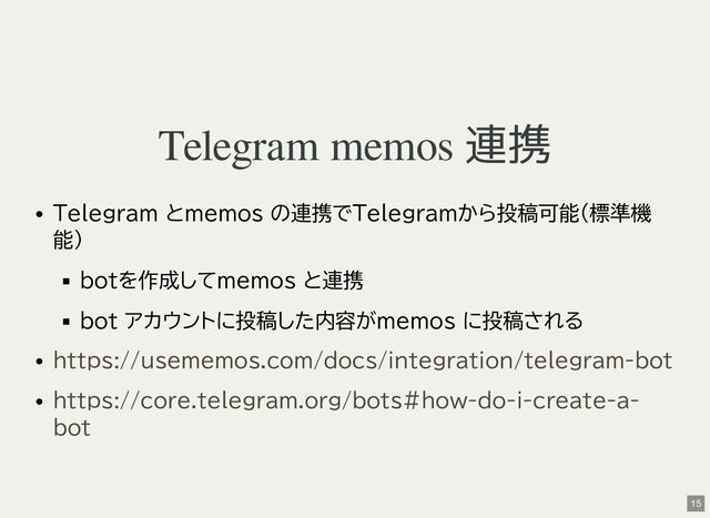 Telegram memos 連携
Telegram とmemos の連携でTelegramから投稿可能(標準機
能)
botを作成してmemos と連携
bot アカウントに投稿した内容がmemos に投稿される
https://usememos.com/docs/integration/telegram-bot
https://core.telegram.org/bots#how-do-i-create-a-
bot
15
