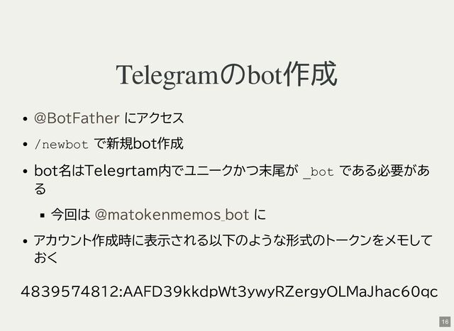Telegramのbot作成
にアクセス
/newbot で新規bot作成
bot名はTelegrtam内でユニークかつ末尾が _bot である必要があ
る
今回は に
アカウント作成時に表示される以下のような形式のトークンをメモして
おく
4839574812:AAFD39kkdpWt3ywyRZergyOLMaJhac60qc
@BotFather
@matokenmemos_bot
16

