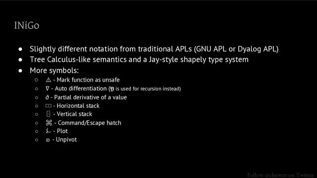 Follow @chewxy on Twitter
INiGo
● Slightly different notation from traditional APLs (GNU APL or Dyalog APL)
● Tree Calculus-like semantics and a Jay-style shapely type system
● More symbols:
○ ⚠ - Mark function as unsafe
○ ∇ - Auto differentiation (𝖄 is used for recursion instead)
○ ∂ - Partial derivative of a value
○ 🀱 - Horizontal stack
○ 🁣 - Vertical stack
○ ⌘ - Command/Escape hatch
○ ⍼ - Plot
○ ⎄ - Unpivot
