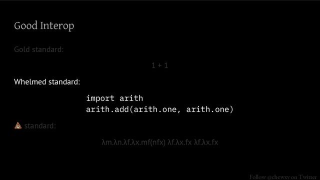 Follow @chewxy on Twitter
Good Interop
Gold standard:
1 + 1
Whelmed standard:
import arith ..
arith.add(arith.one, arith.one)
💩 standard:
λm.λn.λf.λx.mf(nfx) λf.λx.fx λf.λx.fx
