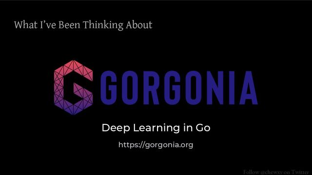 Follow @chewxy on Twitter
What I’ve Been Thinking About
Deep Learning in Go
https://gorgonia.org
