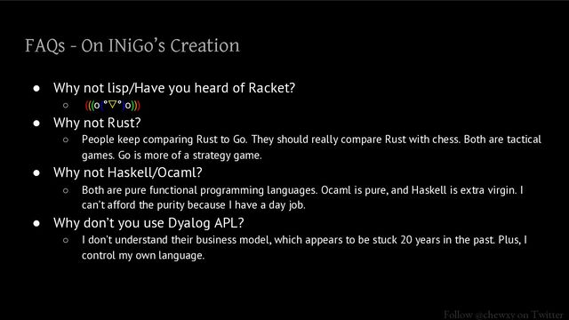 Follow @chewxy on Twitter
FAQs - On INiGo’s Creation
● Why not lisp/Have you heard of Racket?
○ (((o(°▽°)o)))
● Why not Rust?
○ People keep comparing Rust to Go. They should really compare Rust with chess. Both are tactical
games. Go is more of a strategy game.
● Why not Haskell/Ocaml?
○ Both are pure functional programming languages. Ocaml is pure, and Haskell is extra virgin. I
can’t afford the purity because I have a day job.
● Why don’t you use Dyalog APL?
○ I don’t understand their business model, which appears to be stuck 20 years in the past. Plus, I
control my own language.
