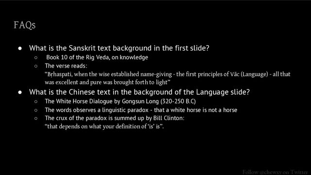 Follow @chewxy on Twitter
FAQs
● What is the Sanskrit text background in the first slide?
○ Book 10 of the Rig Veda, on knowledge
○ The verse reads:
“Bṛhaspati, when the wise established name-giving - the first principles of Vāc (Language) - all that
was excellent and pure was brought forth to light”
● What is the Chinese text in the background of the Language slide?
○ The White Horse Dialogue by Gongsun Long (320-250 B.C)
○ The words observes a linguistic paradox - that a white horse is not a horse
○ The crux of the paradox is summed up by Bill Clinton:
“that depends on what your definition of ‘is’ is”.
