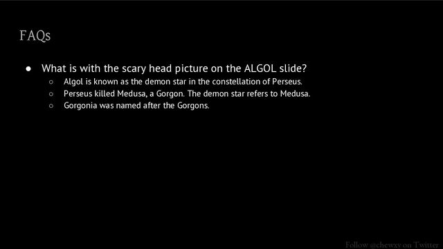 Follow @chewxy on Twitter
FAQs
● What is with the scary head picture on the ALGOL slide?
○ Algol is known as the demon star in the constellation of Perseus.
○ Perseus killed Medusa, a Gorgon. The demon star refers to Medusa.
○ Gorgonia was named after the Gorgons.
