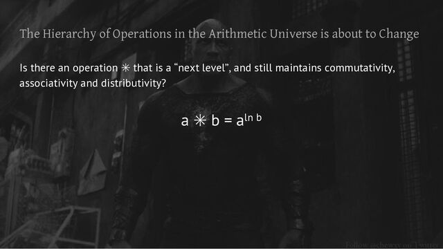 Follow @chewxy on Twitter
The Hierarchy of Operations in the Arithmetic Universe is about to Change
Is there an operation ✳ that is a “next level”, and still maintains commutativity,
associativity and distributivity?
a ✳ b = aln b
