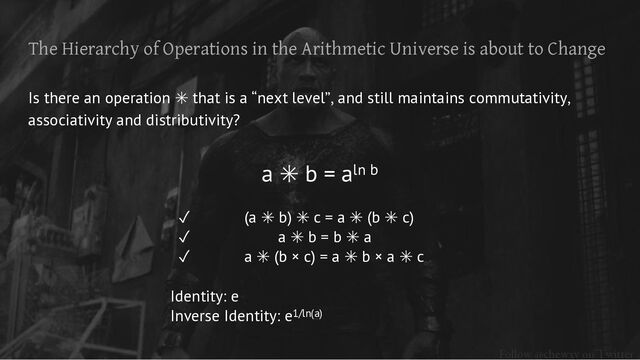 Follow @chewxy on Twitter
The Hierarchy of Operations in the Arithmetic Universe is about to Change
Is there an operation ✳ that is a “next level”, and still maintains commutativity,
associativity and distributivity?
a ✳ b = aln b
✓ (a ✳ b) ✳ c = a ✳ (b ✳ c)
✓ a ✳ b = b ✳ a
✓ a ✳ (b × c) = a ✳ b × a ✳ c
Identity: e
Inverse Identity: e1/ln(a)
