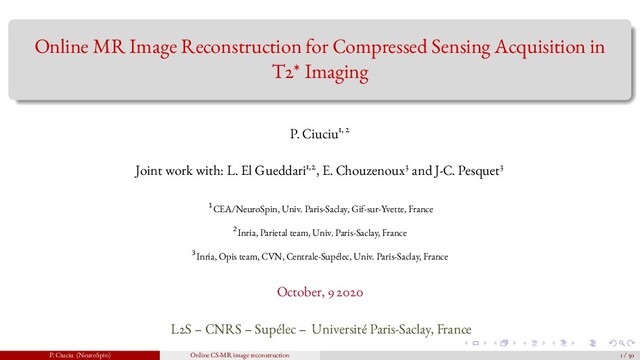 Online MR Image Reconstruction for Compressed Sensing Acquisition in
T2* Imaging
P. Ciuciu1, 2
Joint work with: L. El Gueddari1,2, E. Chouzenoux3 and J-C. Pesquet3
1CEA/NeuroSpin, Univ. Paris-Saclay, Gif-sur-Yvette, France
2Inria, Parietal team, Univ. Paris-Saclay, France
3Inria, Opis team, CVN, Centrale-Supélec, Univ. Paris-Saclay, France
October, 9 2020
L2S – CNRS – Supélec – Université Paris-Saclay, France
P. Ciuciu (NeuroSpin) Online CS-MR image reconstruction 1 / 50
