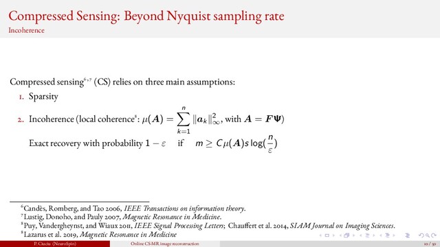 Compressed Sensing: Beyond Nyquist sampling rate
Incoherence
Compressed sensing6,7 (CS) relies on three main assumptions:
1. Sparsity
2. Incoherence (local coherence8: µ(A) =
n
k=1
ak
2
∞
, with A = F Ψ)
Exact recovery with probability 1 − ε if m ≥ Cµ(A)s log(
n
ε
)
6Candès, Romberg, and Tao 2006, IEEE Transactions on information theory.
7Lustig, Donoho, and Pauly 2007, Magnetic Resonance in Medicine.
8Puy, Vandergheynst, and Wiaux 2011, IEEE Signal Processing Letters; Chau fert et al. 2014, SIAM Journal on Imaging Sciences.
8Lazarus et al. 2019, Magnetic Resonance in Medicine
P. Ciuciu (NeuroSpin) Online CS-MR image reconstruction 10 / 50
