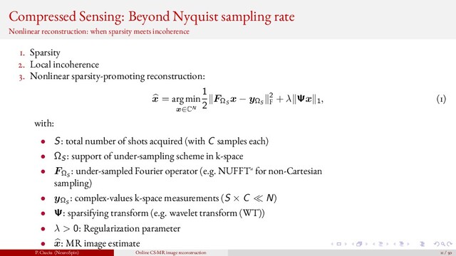 Compressed Sensing: Beyond Nyquist sampling rate
Nonlinear reconstruction: when sparsity meets incoherence
1. Sparsity
2. Local incoherence
3. Nonlinear sparsity-promoting reconstruction:
x = arg min
x∈CN
1
2
FΩS
x − yΩS
2
F
+ λ Ψx 1, (1)
with:
• S: total number of shots acquired (with C samples each)
• ΩS: support of under-sampling scheme in k-space
• FΩS
: under-sampled Fourier operator (e.g. NUFFTa for non-Cartesian
sampling)
• yΩS
: complex-values k-space measurements (S × C N)
• Ψ: sparsifying transform (e.g. wavelet transform (WT))
• λ > 0: Regularization parameter
• x: MR image estimate
P. Ciuciu (NeuroSpin) Online CS-MR image reconstruction 11 / 50
