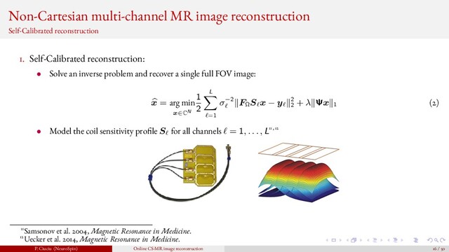 Non-Cartesian multi-channel MR image reconstruction
Self-Calibrated reconstruction
1. Self-Calibrated reconstruction:
• Solve an inverse problem and recover a single full FOV image:
x = arg min
x∈CN
1
2
L
=1
σ−2 FΩ
S x − y 2
2
+ λ Ψx 1 (2)
• Model the coil sensitivity pro le S for all channels = 1, . . . , L11,12
11Samsonov et al. 2004, Magnetic Resonance in Medicine.
12Uecker et al. 2014, Magnetic Resonance in Medicine.
P. Ciuciu (NeuroSpin) Online CS-MR image reconstruction 16 / 50
