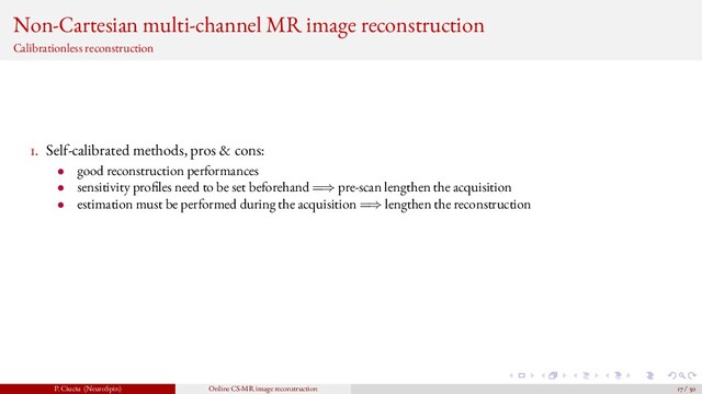 Non-Cartesian multi-channel MR image reconstruction
Calibrationless reconstruction
1. Self-calibrated methods, pros & cons:
• good reconstruction performances
• sensitivity pro les need to be set beforehand =⇒ pre-scan lengthen the acquisition
• estimation must be performed during the acquisition =⇒ lengthen the reconstruction
P. Ciuciu (NeuroSpin) Online CS-MR image reconstruction 17 / 50
