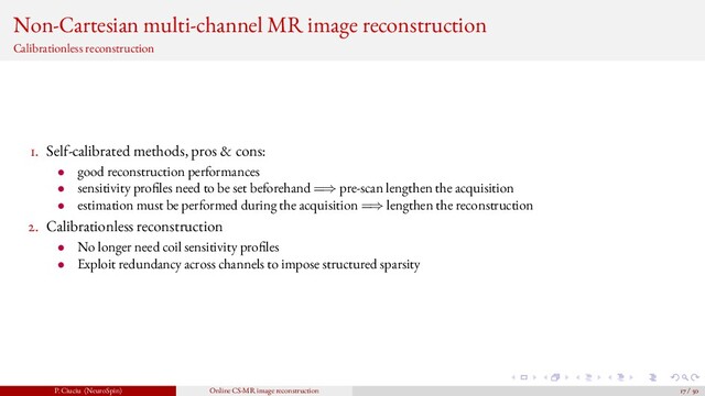 Non-Cartesian multi-channel MR image reconstruction
Calibrationless reconstruction
1. Self-calibrated methods, pros & cons:
• good reconstruction performances
• sensitivity pro les need to be set beforehand =⇒ pre-scan lengthen the acquisition
• estimation must be performed during the acquisition =⇒ lengthen the reconstruction
2. Calibrationless reconstruction
• No longer need coil sensitivity pro les
• Exploit redundancy across channels to impose structured sparsity
P. Ciuciu (NeuroSpin) Online CS-MR image reconstruction 17 / 50
