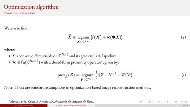 Optimization algorithm
Primal dual optimization
We aim to nd:
X ∈ argmin
X∈CN×L
[f (X) + R(ΨX)] (4)
where:
f is convex, di ferentiable on CN×L and its gradient is β-Lipschitz
R ∈ Γ0
(CNΨ×L) with a closed form proximity operator13, given by:
prox
R
(Z) = argmin
V ∈CNΨ×L
1
2
Z − V 2 + R(V ) (5)
Note: Those are standard assumptions in optimization-based image reconstruction methods.
13Moreau 1962, Comptes Rendus de l’Académie des Sciences de Paris.
P. Ciuciu (NeuroSpin) Online CS-MR image reconstruction 19 / 50
