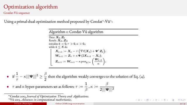 Optimization algorithm
Condat-V˜
u sequence
Using a primal-dual optimization method proposed by Condat14-V˜
u15:
Algorithm 1: Condat-V˜
u algorithm
Data: X0, Z0
Result: XK , ZK
initialize k = 0, τ > 0, κ > 0,;
while k ≤ K do
Xk+1 := Xk − τ ∇f (Xk ) + Ψ∗Zk ;
Wk+1 := Zk + κ Ψ (2Xk+1 − Xk );
Zk+1 := Wk+1 − κ proxg/κ
Wk+1
κ
;
• if
1
τ
− κ|||Ψ|||2 ≥
β
2
then the algorithm weakly converges to the solution of Eq. (4).
• τ and κ hyper-parameters set as follows: τ :=
1
β
, κ :=
β
2|||Ψ|||2
14Condat 2013, Journal of Optimization Theory and Applications.
15V˜
u 2013, Advances in computational mathematics.
P. Ciuciu (NeuroSpin) Online CS-MR image reconstruction 20 / 50
