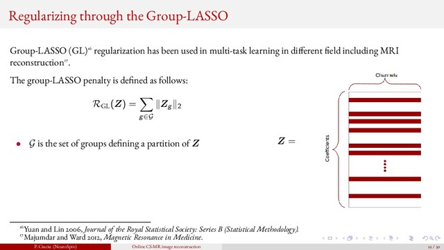 Regularizing through the Group-LASSO
Group-LASSO (GL)16 regularization has been used in multi-task learning in di ferent eld including MRI
reconstruction17.
The group-LASSO penalty is de ned as follows:
RGL
(Z) =
g∈G
Zg 2
• G is the set of groups de ning a partition of Z Z =
16Yuan and Lin 2006, Journal of the Royal Statistical Society: Series B (Statistical Methodology).
17Majumdar and Ward 2012, Magnetic Resonance in Medicine.
P. Ciuciu (NeuroSpin) Online CS-MR image reconstruction 22 / 50
