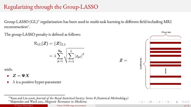 Regularizing through the Group-LASSO
Group-LASSO (GL)16 regularization has been used in multi-task learning in di ferent eld including MRI
reconstruction17.
The group-LASSO penalty is de ned as follows:
RGL
(Z) = Z 2,1
= λ
NΨ
p=1
L
=1
|zp |2
with:
• Z = ΨX
• λ is a positive hyper-parameter
Z =
16Yuan and Lin 2006, Journal of the Royal Statistical Society: Series B (Statistical Methodology).
17Majumdar and Ward 2012, Magnetic Resonance in Medicine.
P. Ciuciu (NeuroSpin) Online CS-MR image reconstruction 22 / 50
