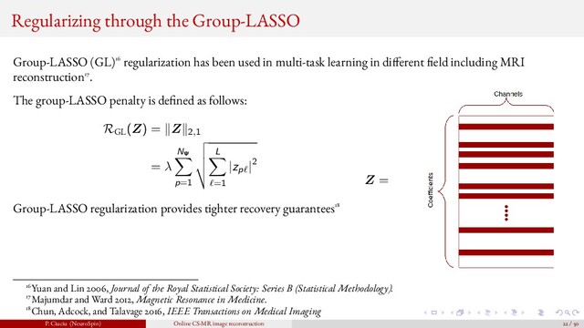 Regularizing through the Group-LASSO
Group-LASSO (GL)16 regularization has been used in multi-task learning in di ferent eld including MRI
reconstruction17.
The group-LASSO penalty is de ned as follows:
RGL
(Z) = Z 2,1
= λ
NΨ
p=1
L
=1
|zp |2
Group-LASSO regularization provides tighter recovery guarantees18
Z =
16Yuan and Lin 2006, Journal of the Royal Statistical Society: Series B (Statistical Methodology).
17Majumdar and Ward 2012, Magnetic Resonance in Medicine.
18Chun, Adcock, and Talavage 2016, IEEE Transactions on Medical Imaging
P. Ciuciu (NeuroSpin) Online CS-MR image reconstruction 22 / 50
