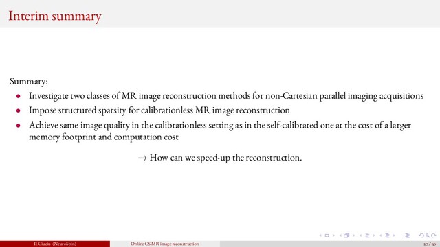 Interim summary
Summary:
• Investigate two classes of MR image reconstruction methods for non-Cartesian parallel imaging acquisitions
• Impose structured sparsity for calibrationless MR image reconstruction
• Achieve same image quality in the calibrationless setting as in the self-calibrated one at the cost of a larger
memory footprint and computation cost
→ How can we speed-up the reconstruction.
P. Ciuciu (NeuroSpin) Online CS-MR image reconstruction 27 / 50
