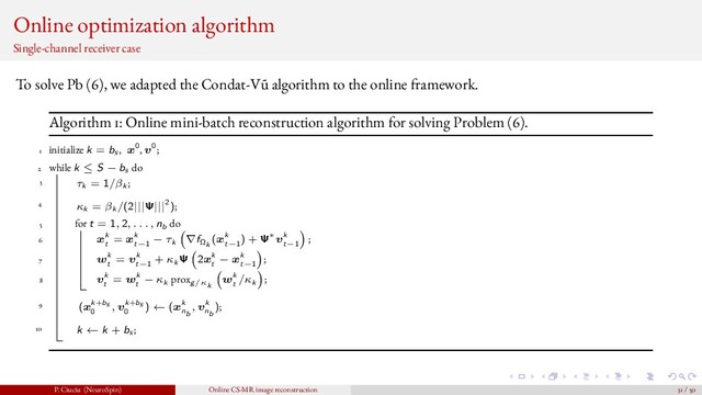 Online optimization algorithm
Single-channel receiver case
To solve Pb (6), we adapted the Condat-V˜
u algorithm to the online framework.
Algorithm 1: Online mini-batch reconstruction algorithm for solving Problem (6).
1 initialize k = bs , x0, v0;
2 while k ≤ S − bs do
3 τk = 1/βk ;
4 κk = βk /(2|||Ψ|||2);
5 for t = 1, 2, . . . , nb do
6 xk
t
= xk
t−1
− τk ∇fΩk
(xk
t−1
) + Ψ∗vk
t−1
;
7 wk
t
= vk
t−1
+ κk Ψ 2xk
t
− xk
t−1
;
8 vk
t
= wk
t
− κk proxg/κk
wk
t
/κk ;
9 (xk+bs
0
, vk+bs
0
) ← (xk
nb
, vk
nb
);
10 k ← k + bs ;
P. Ciuciu (NeuroSpin) Online CS-MR image reconstruction 31 / 50

