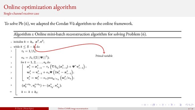 Online optimization algorithm
Single-channel receiver case
To solve Pb (6), we adapted the Condat-V˜
u algorithm to the online framework.
Algorithm 1: Online mini-batch reconstruction algorithm for solving Problem (6).
1 initialize k = bs , x0, v0;
2 while k ≤ S − bs do
3 τk = 1/βk ;
4 κk = βk /(2|||Ψ|||2);
5 for t = 1, 2, . . . , nb do
6 xk
t
= xk
t−1
− τk ∇fΩk
(xk
t−1
) + Ψ∗vk
t−1
;
7 wk
t
= vk
t−1
+ κk Ψ 2xk
t
− xk
t−1
;
8 vk
t
= wk
t
− κk proxg/κk
wk
t
/κk ;
9 (xk+bs
0
, vk+bs
0
) ← (xk
nb
, vk
nb
);
10 k ← k + bs ;
Primal variable
P. Ciuciu (NeuroSpin) Online CS-MR image reconstruction 31 / 50
