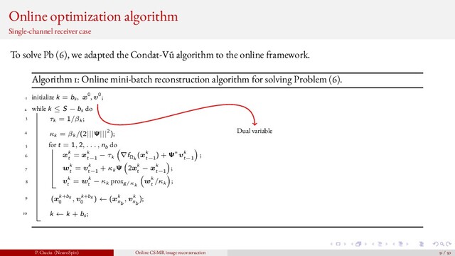Online optimization algorithm
Single-channel receiver case
To solve Pb (6), we adapted the Condat-V˜
u algorithm to the online framework.
Algorithm 1: Online mini-batch reconstruction algorithm for solving Problem (6).
1 initialize k = bs , x0, v0;
2 while k ≤ S − bs do
3 τk = 1/βk ;
4 κk = βk /(2|||Ψ|||2);
5 for t = 1, 2, . . . , nb do
6 xk
t
= xk
t−1
− τk ∇fΩk
(xk
t−1
) + Ψ∗vk
t−1
;
7 wk
t
= vk
t−1
+ κk Ψ 2xk
t
− xk
t−1
;
8 vk
t
= wk
t
− κk proxg/κk
wk
t
/κk ;
9 (xk+bs
0
, vk+bs
0
) ← (xk
nb
, vk
nb
);
10 k ← k + bs ;
Dual variable
P. Ciuciu (NeuroSpin) Online CS-MR image reconstruction 31 / 50
