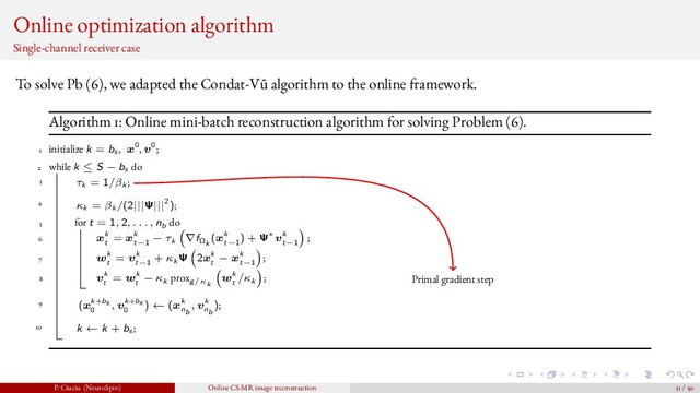 Online optimization algorithm
Single-channel receiver case
To solve Pb (6), we adapted the Condat-V˜
u algorithm to the online framework.
Algorithm 1: Online mini-batch reconstruction algorithm for solving Problem (6).
1 initialize k = bs , x0, v0;
2 while k ≤ S − bs do
3 τk = 1/βk ;
4 κk = βk /(2|||Ψ|||2);
5 for t = 1, 2, . . . , nb do
6 xk
t
= xk
t−1
− τk ∇fΩk
(xk
t−1
) + Ψ∗vk
t−1
;
7 wk
t
= vk
t−1
+ κk Ψ 2xk
t
− xk
t−1
;
8 vk
t
= wk
t
− κk proxg/κk
wk
t
/κk ;
9 (xk+bs
0
, vk+bs
0
) ← (xk
nb
, vk
nb
);
10 k ← k + bs ;
Primal gradient step
P. Ciuciu (NeuroSpin) Online CS-MR image reconstruction 31 / 50
