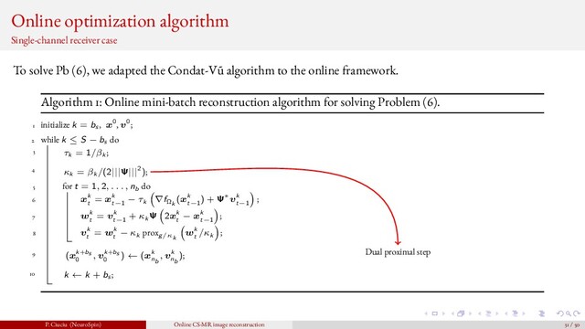 Online optimization algorithm
Single-channel receiver case
To solve Pb (6), we adapted the Condat-V˜
u algorithm to the online framework.
Algorithm 1: Online mini-batch reconstruction algorithm for solving Problem (6).
1 initialize k = bs , x0, v0;
2 while k ≤ S − bs do
3 τk = 1/βk ;
4 κk = βk /(2|||Ψ|||2);
5 for t = 1, 2, . . . , nb do
6 xk
t
= xk
t−1
− τk ∇fΩk
(xk
t−1
) + Ψ∗vk
t−1
;
7 wk
t
= vk
t−1
+ κk Ψ 2xk
t
− xk
t−1
;
8 vk
t
= wk
t
− κk proxg/κk
wk
t
/κk ;
9 (xk+bs
0
, vk+bs
0
) ← (xk
nb
, vk
nb
);
10 k ← k + bs ;
Dual proximal step
P. Ciuciu (NeuroSpin) Online CS-MR image reconstruction 31 / 50
