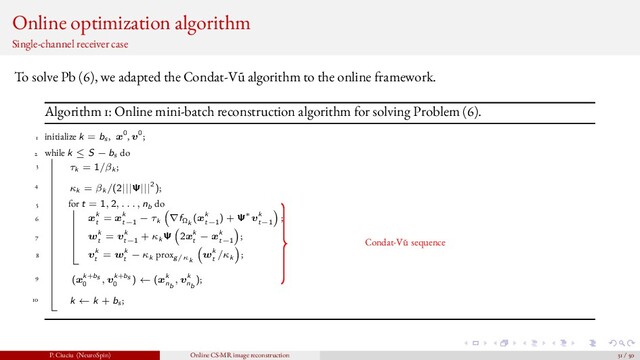 Online optimization algorithm
Single-channel receiver case
To solve Pb (6), we adapted the Condat-V˜
u algorithm to the online framework.
Algorithm 1: Online mini-batch reconstruction algorithm for solving Problem (6).
1 initialize k = bs , x0, v0;
2 while k ≤ S − bs do
3 τk = 1/βk ;
4 κk = βk /(2|||Ψ|||2);
5 for t = 1, 2, . . . , nb do
6 xk
t
= xk
t−1
− τk ∇fΩk
(xk
t−1
) + Ψ∗vk
t−1
;
7 wk
t
= vk
t−1
+ κk Ψ 2xk
t
− xk
t−1
;
8 vk
t
= wk
t
− κk proxg/κk
wk
t
/κk ;
9 (xk+bs
0
, vk+bs
0
) ← (xk
nb
, vk
nb
);
10 k ← k + bs ;
Condat-V˜
u sequence
P. Ciuciu (NeuroSpin) Online CS-MR image reconstruction 31 / 50
