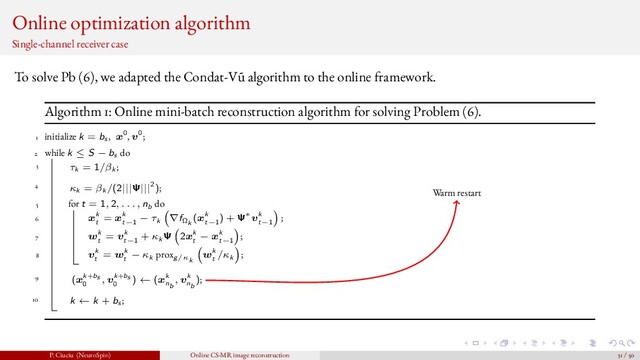 Online optimization algorithm
Single-channel receiver case
To solve Pb (6), we adapted the Condat-V˜
u algorithm to the online framework.
Algorithm 1: Online mini-batch reconstruction algorithm for solving Problem (6).
1 initialize k = bs , x0, v0;
2 while k ≤ S − bs do
3 τk = 1/βk ;
4 κk = βk /(2|||Ψ|||2);
5 for t = 1, 2, . . . , nb do
6 xk
t
= xk
t−1
− τk ∇fΩk
(xk
t−1
) + Ψ∗vk
t−1
;
7 wk
t
= vk
t−1
+ κk Ψ 2xk
t
− xk
t−1
;
8 vk
t
= wk
t
− κk proxg/κk
wk
t
/κk ;
9 (xk+bs
0
, vk+bs
0
) ← (xk
nb
, vk
nb
);
10 k ← k + bs ;
Warm restart
P. Ciuciu (NeuroSpin) Online CS-MR image reconstruction 31 / 50
