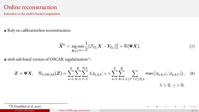 Online reconstruction
Extension to the multi-channel acquisition
Rely on calibrationless reconstruction:
Xk = arg min
X∈CN×L
1
2
FΩk
X − YΩk
2
2
+ R(ΨX). (7)
with sub-band version of OSCAR regularization28:
Z = ΨX, Rb-OSCAR
(Z) =
S
s=1
B
b=1
PbL
=1
λ|zs,b,
| + γ
S
s=1
B
b=1 1≤ < ≤PbL
max{|zs,b,
|, |zs,b,
|}, (8)
λ > 0, γ > 0.
28El Gueddari et al. 2020
P. Ciuciu (NeuroSpin) Online CS-MR image reconstruction 36 / 50
