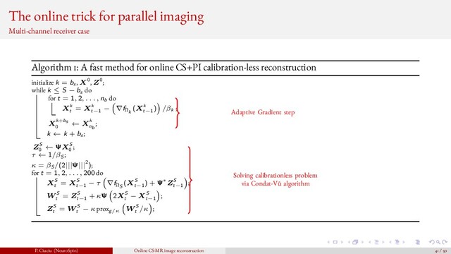 The online trick for parallel imaging
Multi-channel receiver case
Algorithm 1: A fast method for online CS+PI calibration-less reconstruction
initialize k = bs , X0, Z0;
while k ≤ S − bs do
for t = 1, 2, . . . , nb do
Xk
t
= Xk
t−1
− ∇fΩk
(Xk
t−1
) /βk ;
Xk+bs
0
← Xk
nb
;
k ← k + bs ;
ZS
0
← ΨXS
0
;
τ ← 1/βS ;
κ = βS /(2|||Ψ|||2);
for t = 1, 2, . . . , 200 do
XS
t
= XS
t−1
− τ ∇fΩS
(XS
t−1
) + Ψ∗ZS
t−1
;
W S
t
= ZS
t−1
+ κΨ 2XS
t
− XS
t−1
;
ZS
t
= W S
t
− κ proxg/κ
W S
t
/κ ;
Adaptive Gradient step
Solving calibrationless problem
via Condat-V˜
u algorithm
P. Ciuciu (NeuroSpin) Online CS-MR image reconstruction 41 / 50
