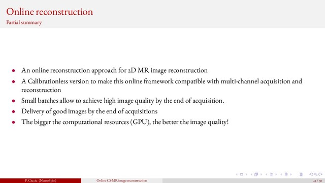 Online reconstruction
Partial summary
• An online reconstruction approach for 2D MR image reconstruction
• A Calibrationless version to make this online framework compatible with multi-channel acquisition and
reconstruction
• Small batches allow to achieve high image quality by the end of acquisition.
• Delivery of good images by the end of acquisitions
• The bigger the computational resources (GPU), the better the image quality!
P. Ciuciu (NeuroSpin) Online CS-MR image reconstruction 43 / 50
