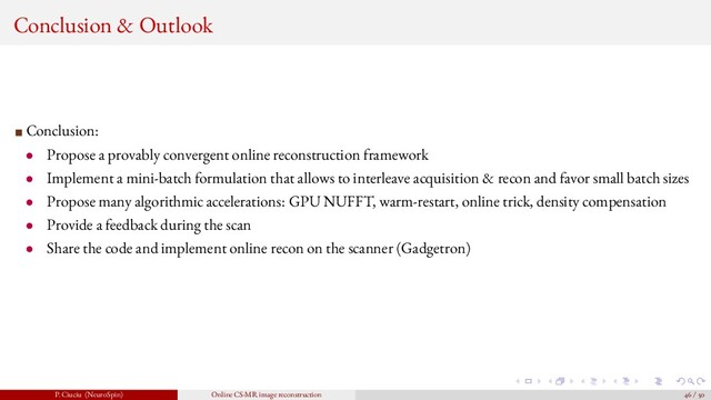 Conclusion & Outlook
Conclusion:
• Propose a provably convergent online reconstruction framework
• Implement a mini-batch formulation that allows to interleave acquisition & recon and favor small batch sizes
• Propose many algorithmic accelerations: GPU NUFFT, warm-restart, online trick, density compensation
• Provide a feedback during the scan
• Share the code and implement online recon on the scanner (Gadgetron)
P. Ciuciu (NeuroSpin) Online CS-MR image reconstruction 46 / 50
