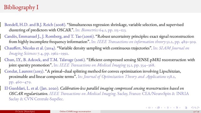 Bibliography I
Bondell, H.D. and B.J. Reich (2008). “Simultaneous regression shrinkage, variable selection, and supervised
clustering of predictors with OSCAR”. In: Biometrics 64.1, pp. 115–123.
Candès, Emmanuel J., J. Romberg, and T. Tao (2006). “Robust uncertainty principles: exact signal reconstruction
from highly incomplete frequency information”. In: IEEE Transactions on information theory 52.2, pp. 489–509.
Chau fert, Nicolas et al. (2014). “Variable density sampling with continuous trajectories”. In: SIAM Journal on
Imaging Sciences 7.4, pp. 1962–1992.
Chun, I.Y., B. Adcock, and T.M. Talavage (2016). “E cient compressed sensing SENSE pMRI reconstruction with
joint sparsity promotion”. In: IEEE Transactions on Medical Imaging 35.1, pp. 354–368.
Condat, Laurent (2013). “A primal–dual splitting method for convex optimization involving Lipschitzian,
proximable and linear composite terms”. In: Journal of Optimization Theory and Applications 158.2,
pp. 460–479.
El Gueddari, L. et al. (Jan. 2020). Calibration-less parallel imaging compressed sensing reconstruction based on
OSCAR regularization. IEEE Transactions on Medical Imaging. Saclay, France: CEA/NeuroSpin & INRIA
Saclay & CVN Centrale-Supélec.
P. Ciuciu (NeuroSpin) Online CS-MR image reconstruction 47 / 50
