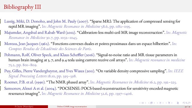 Bibliography III
Lustig, Miki, D. Donoho, and John M. Pauly (2007). “Sparse MRI: The application of compressed sensing for
rapid MR imaging”. In: Magnetic Resonance in Medicine 58.6, pp. 1182–1195.
Majumdar, Angshul and Rabab Ward (2012). “Calibration-less multi-coil MR image reconstruction”. In: Magnetic
Resonance in Medicine 30.7, pp. 1032–1045.
Moreau, Jean Jacques (1962). “Fonctions convexes duales et points proximaux dans un espace hilbertien”. In:
Comptes Rendus de l’Académie des Sciences de Paris.
Pohmann, Rolf, Oliver Speck, and Klaus Sche er (2016). “Signal-to-noise ratio and MR tissue parameters in
human brain imaging at 3, 7, and 9.4 tesla using current receive coil arrays”. In: Magnetic resonance in medicine
75.2, pp. 801–809.
Puy, Gilles, Pierre Vandergheynst, and Yves Wiaux (2011). “On variable density compressive sampling”. In: IEEE
Signal Processing Letters 18.10, pp. 595–598.
Roemer, P.B. et al. (1990). “The NMR phased array”. In: Magnetic Resonance in Medicine 16.2, pp. 192–225.
Samsonov, Alexei A et al. (2004). “POCSENSE: POCS-based reconstruction for sensitivity encoded magnetic
resonance imaging”. In: Magnetic Resonance in Medicine 52.6, pp. 1397–1406.
P. Ciuciu (NeuroSpin) Online CS-MR image reconstruction 49 / 50
