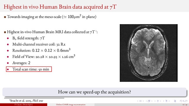 Highest in vivo Human Brain data acquired at 7T
Towards imaging at the meso-scale ( 100µm2 in plane)
Highest in-vivo Human Brain MRI data collected at 7T 3:
• B0 eld strength: 7T
• Multi-channel receiver coil: 32 Rx
• Resolution: 0.12 × 0.12 × 0.6mm3
• Field of View: 20.28 × 20.93 × 1.26 cm3
• Averages: 2
• Total scan time: 50 min
How can we speed-up the acquisition?
3Stucht et al. 2015, PloS one
P. Ciuciu (NeuroSpin) Online CS-MR image reconstruction 6 / 50
