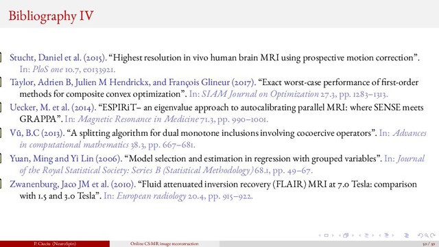 Bibliography IV
Stucht, Daniel et al. (2015). “Highest resolution in vivo human brain MRI using prospective motion correction”.
In: PloS one 10.7, e0133921.
Taylor, Adrien B, Julien M Hendrickx, and François Glineur (2017). “Exact worst-case performance of rst-order
methods for composite convex optimization”. In: SIAM Journal on Optimization 27.3, pp. 1283–1313.
Uecker, M. et al. (2014). “ESPIRiT– an eigenvalue approach to autocalibrating parallel MRI: where SENSE meets
GRAPPA”. In: Magnetic Resonance in Medicine 71.3, pp. 990–1001.
V˜
u, B.C (2013). “A splitting algorithm for dual monotone inclusions involving cocoercive operators”. In: Advances
in computational mathematics 38.3, pp. 667–681.
Yuan, Ming and Yi Lin (2006). “Model selection and estimation in regression with grouped variables”. In: Journal
of the Royal Statistical Society: Series B (Statistical Methodology) 68.1, pp. 49–67.
Zwanenburg, Jaco JM et al. (2010). “Fluid attenuated inversion recovery (FLAIR) MRI at 7.0 Tesla: comparison
with 1.5 and 3.0 Tesla”. In: European radiology 20.4, pp. 915–922.
P. Ciuciu (NeuroSpin) Online CS-MR image reconstruction 50 / 50
