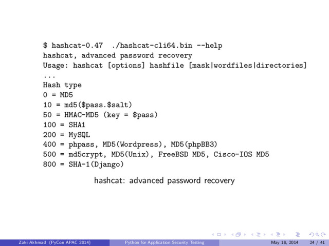 $ hashcat-0.47 ./hashcat-cli64.bin --help
hashcat, advanced password recovery
Usage: hashcat [options] hashfile [mask|wordfiles|directories]
...
Hash type
0 = MD5
10 = md5($pass.$salt)
50 = HMAC-MD5 (key = $pass)
100 = SHA1
200 = MySQL
400 = phpass, MD5(Wordpress), MD5(phpBB3)
500 = md5crypt, MD5(Unix), FreeBSD MD5, Cisco-IOS MD5
800 = SHA-1(Django)
hashcat: advanced password recovery
Zaki Akhmad (PyCon APAC 2014) Python for Application Security Testing May 18, 2014 24 / 41
