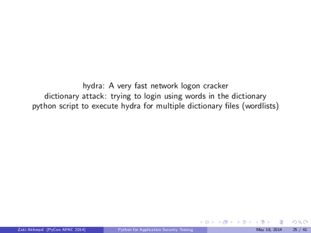 hydra: A very fast network logon cracker
dictionary attack: trying to login using words in the dictionary
python script to execute hydra for multiple dictionary ﬁles (wordlists)
Zaki Akhmad (PyCon APAC 2014) Python for Application Security Testing May 18, 2014 25 / 41
