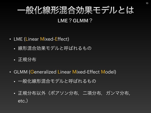 • LME (Linear Mixed-Effect)


• ઢܗࠞ߹ޮՌϞσϧͱݺ͹ΕΔ΋ͷ


• ਖ਼ن෼෍


• GLMM (Generalized Linear Mixed-Effect Model)


• ҰൠԽઢܗࠞ߹Ϟσϧͱݺ͹ΕΔ΋ͷ


• ਖ਼ن෼෍Ҏ֎ʢϙΞιϯ෼෍ɼೋ߲෼෍ɼΨϯϚ෼෍,
etc.ʣ
ҰൠԽઢܗࠞ߹ޮՌϞσϧͱ͸
LMEʁGLMMʁ
10
