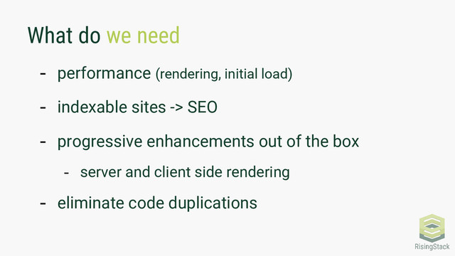 What do we need
- performance (rendering, initial load)
- indexable sites -> SEO
- progressive enhancements out of the box
- server and client side rendering
- eliminate code duplications
