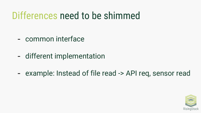 Differences need to be shimmed
- common interface
- different implementation
- example: Instead of file read -> API req, sensor read
