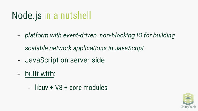 Node.js in a nutshell
- platform with event-driven, non-blocking IO for building
scalable network applications in JavaScript
- JavaScript on server side
- built with:
- libuv + V8 + core modules
