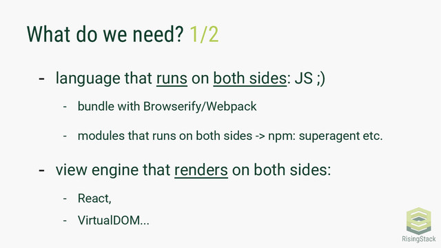 What do we need? 1/2
- language that runs on both sides: JS ;)
- bundle with Browserify/Webpack
- modules that runs on both sides -> npm: superagent etc.
- view engine that renders on both sides:
- React,
- VirtualDOM...
