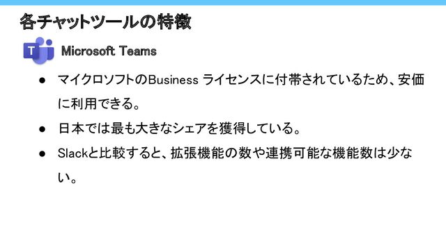 各チャットツールの特徴 
● マイクロソフトのBusiness ライセンスに付帯されているため、安価
に利用できる。 
● 日本では最も大きなシェアを獲得している。 
● Slackと比較すると、拡張機能の数や連携可能な機能数は少な
い。 
Microsoft Teams
