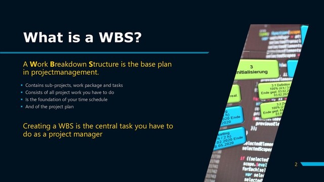 2
▪ Contains sub-projects, work package and tasks
▪ Consists of all project work you have to do
▪ Is the foundation of your time schedule
▪ And of the project plan
What is a WBS?
A Work Breakdown Structure is the base plan
in projectmanagement.
Creating a WBS is the central task you have to
do as a project manager
