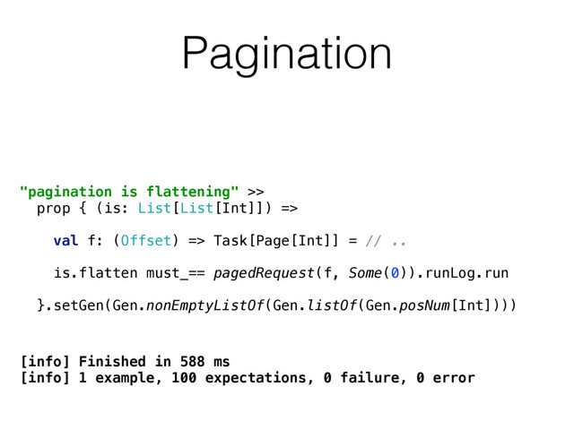 "pagination is flattening" >> 
prop { (is: List[List[Int]]) => 
 
val f: (Offset) => Task[Page[Int]] = // ..
 
is.flatten must_== pagedRequest(f, Some(0)).runLog.run
 
}.setGen(Gen.nonEmptyListOf(Gen.listOf(Gen.posNum[Int])))
Pagination
[info] Finished in 588 ms
[info] 1 example, 100 expectations, 0 failure, 0 error
