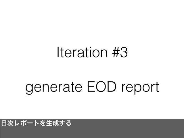 Iteration #3
generate EOD report
೔࣍ϨϙʔτΛੜ੒͢Δ
